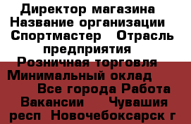 Директор магазина › Название организации ­ Спортмастер › Отрасль предприятия ­ Розничная торговля › Минимальный оклад ­ 39 000 - Все города Работа » Вакансии   . Чувашия респ.,Новочебоксарск г.